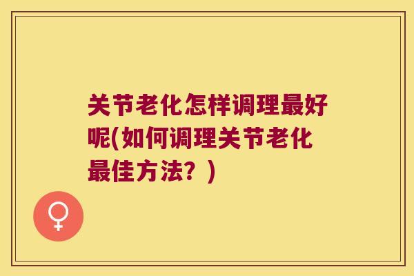 关节老化怎样调理最好呢(如何调理关节老化最佳方法?)