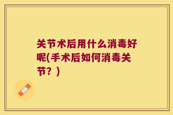 关节术后用什么消毒好呢(手术后如何消毒关节?)