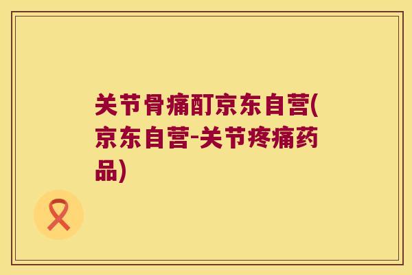 关节骨痛酊京东自营(京东自营-关节疼痛药品)