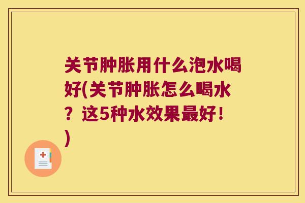 关节肿胀用什么泡水喝好(关节肿胀怎么喝水?这5种水效果最好!)