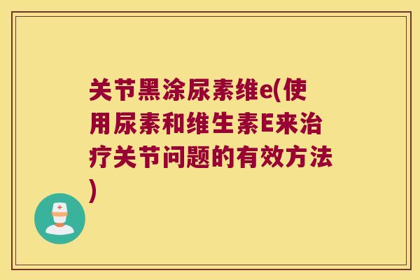 关节黑涂尿素维e(使用尿素和维生素E来治疗关节问题的有效方法)