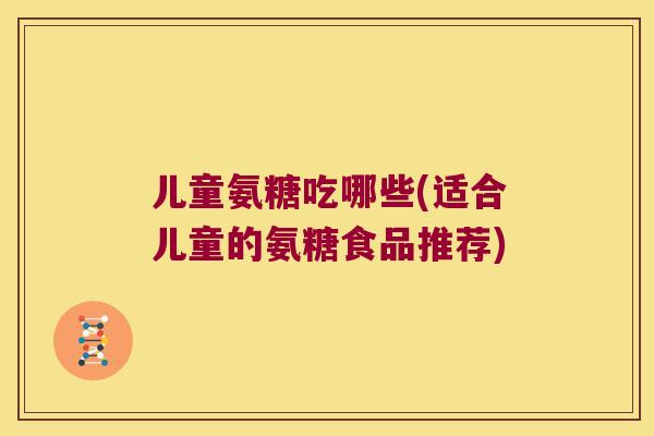 儿童氨糖吃哪些(适合儿童的氨糖食品推荐)