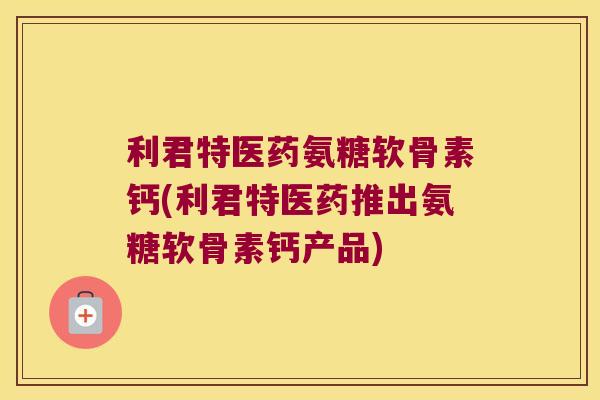 利君特医药氨糖软骨素钙(利君特医药推出氨糖软骨素钙产品)