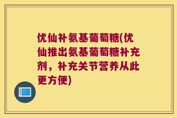优仙补氨基葡萄糖(优仙推出氨基葡萄糖补充剂,补充关节营养从此更方便) 优仙补氨基葡萄糖(优仙推出氨基葡萄糖补充剂,补充关节营养从此更方便)
