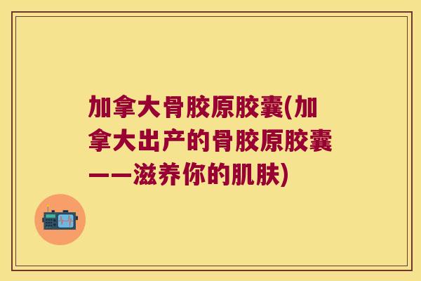 加拿大骨胶原胶囊(加拿大出产的骨胶原胶囊——滋养你的) 加拿大骨胶原胶囊(加拿大出产的骨胶原胶囊——滋养你的)