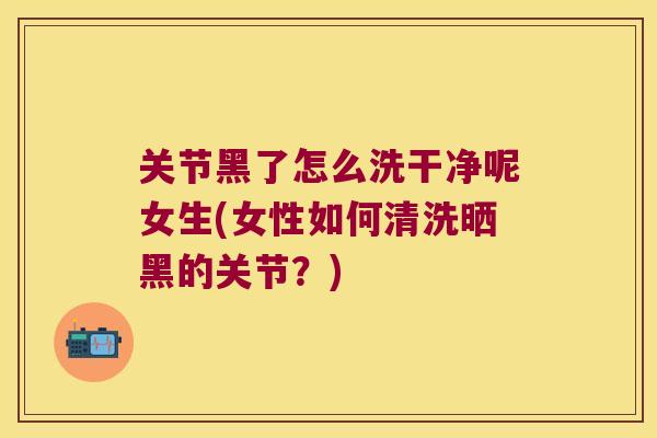 关节黑了怎么洗干净呢女生(女性如何清洗晒黑的关节?)