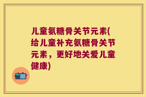 儿童氨糖骨关节元素(给儿童补充氨糖骨关节元素,更好地关爱儿童健康) 儿童氨糖骨关节元素(给儿童补充氨糖骨关节元素,更好地关爱儿童健康)