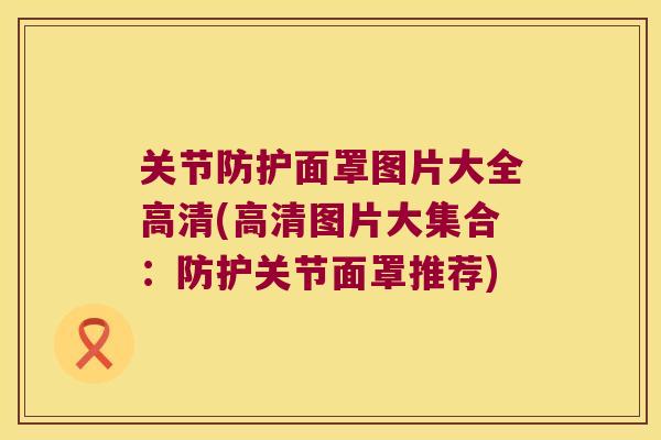 关节防护面罩图片大全高清(高清图片大集合:防护关节面罩推荐)