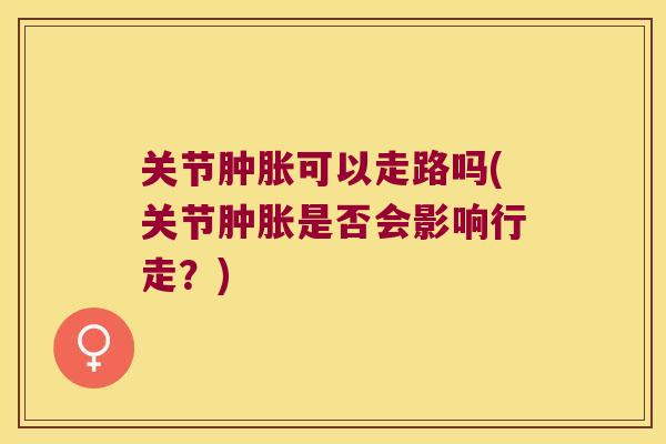 关节肿胀可以走路吗(关节肿胀是否会影响行走?)