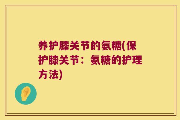 养护膝关节的氨糖(保护膝关节:氨糖的护理方法)