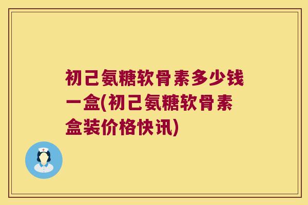 初己氨糖软骨素多少钱一盒(初己氨糖软骨素盒装价格快讯)