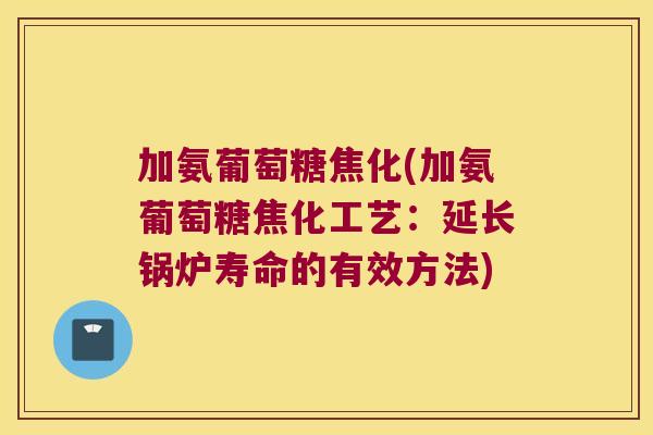 加氨葡萄糖焦化(加氨葡萄糖焦化工艺:延长锅炉寿命的有效方法)