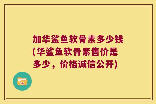 加华鲨鱼软骨素多少钱(华鲨鱼软骨素售价是多少,价格诚信公开) 加华鲨鱼软骨素多少钱(华鲨鱼软骨素售价是多少,价格诚信公开)