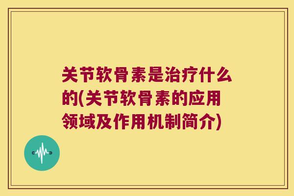 关节软骨素是治疗什么的(关节软骨素的应用领域及作用机制简介)