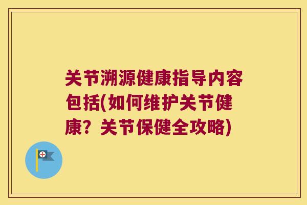 关节溯源健康指导内容包括(如何维护关节健康?关节保健全攻略) 关节溯源健康指导内容包括(如何维护关节健康?关节保健全攻略)