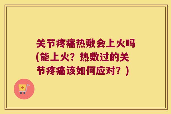 关节疼痛热敷会上火吗(能上火?热敷过的关节疼痛该如何应对?)