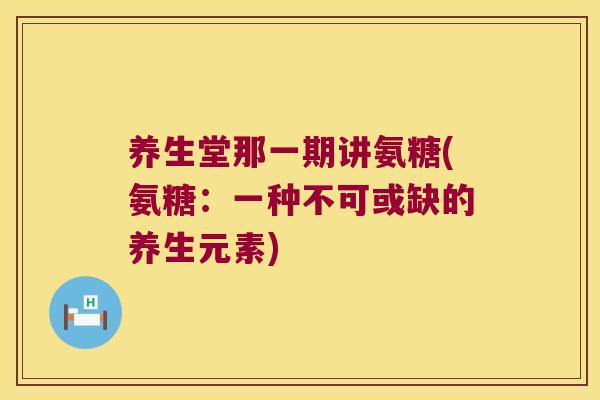 养生堂那一期讲氨糖(氨糖:一种不可或缺的养生元素)