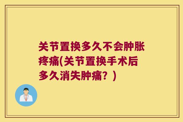 关节置换多久不会肿胀疼痛(关节置换手术后多久消失肿痛？)