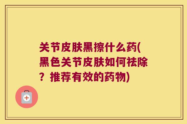 关节皮肤黑擦什么药(黑色关节皮肤如何祛除?推荐有效的药物)