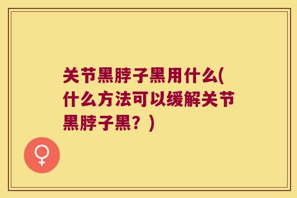 关节黑脖子黑用什么(什么方法可以缓解关节黑脖子黑?)