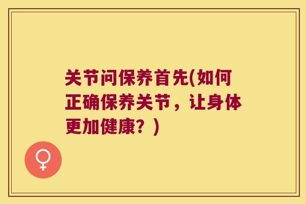 关节问保养首先(如何正确保养关节,让身体更加健康?)