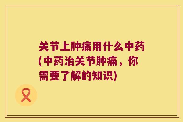 关节上肿痛用什么中药(中药治关节肿痛,你需要了解的知识)