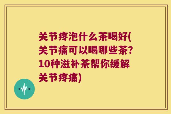 关节疼泡什么茶喝好(关节痛可以喝哪些茶?10种滋补茶帮你缓解关节) 关节疼泡什么茶喝好(关节痛可以喝哪些茶?10种滋补茶帮你缓解关节)