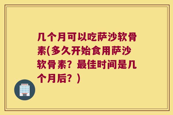 几个月可以吃萨沙软骨素(多久开始食用萨沙软骨素?最佳时间是几个月后?)