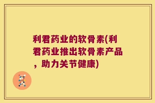 利君药业的软骨素(利君药业推出软骨素产品，助力关节健康)