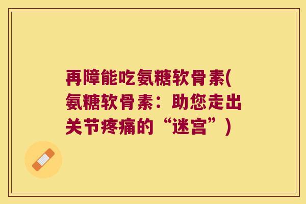 再障能吃氨糖软骨素(氨糖软骨素:助您走出关节疼痛的“迷宫”)