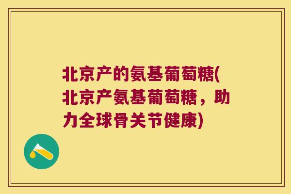 北京产的氨基葡萄糖(北京产氨基葡萄糖,助力全球骨关节健康)