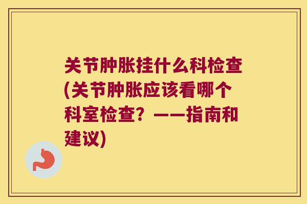 关节肿胀挂什么科检查(关节肿胀应该看哪个科室检查?——指南和建议)