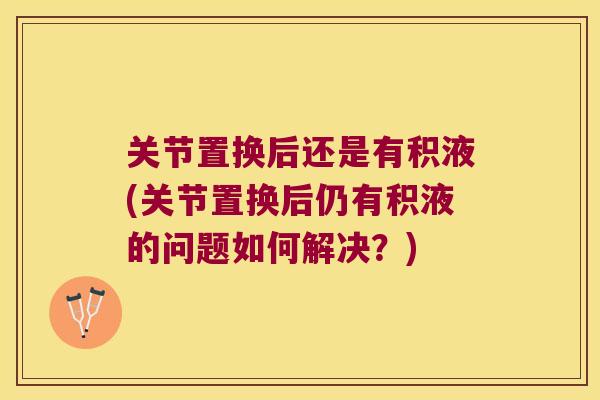 关节置换后还是有积液(关节置换后仍有积液的问题如何解决?)
