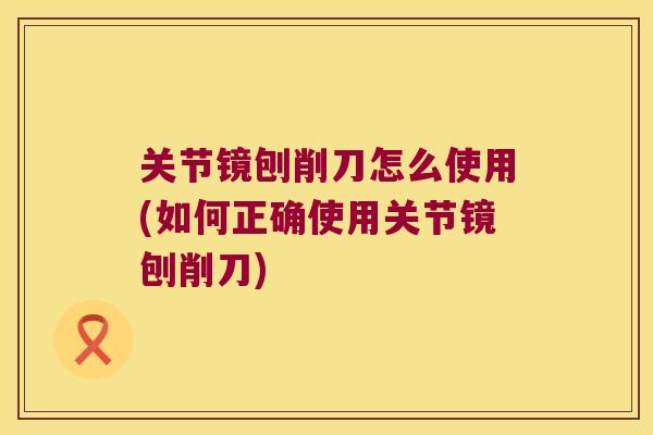 关节镜刨削刀怎么使用(如何正确使用关节镜刨削刀)