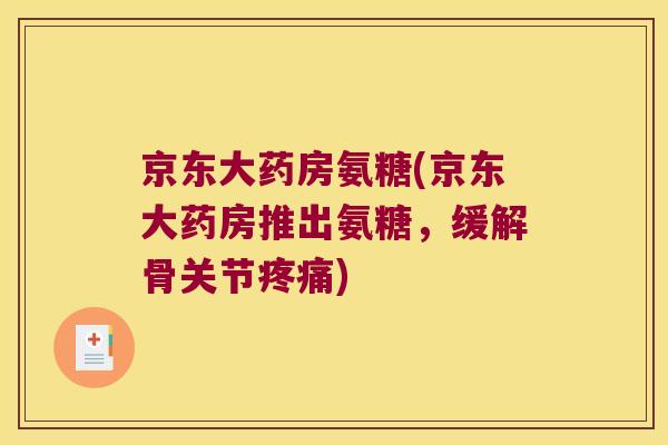 京东大药房氨糖(京东大药房推出氨糖,缓解骨关节疼痛)
