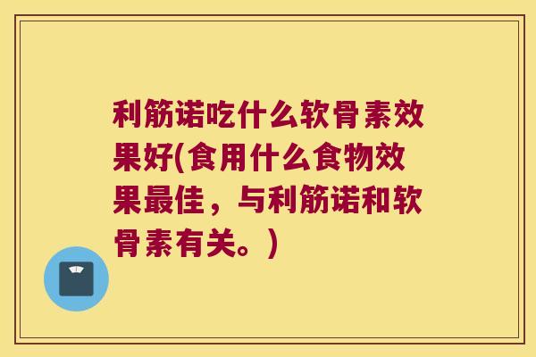 利筋诺吃什么软骨素效果好(食用什么食物效果最佳,与利筋诺和软骨素有关。)