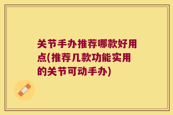 关节手办推荐哪款好用点(推荐几款功能实用的关节可动手办)
