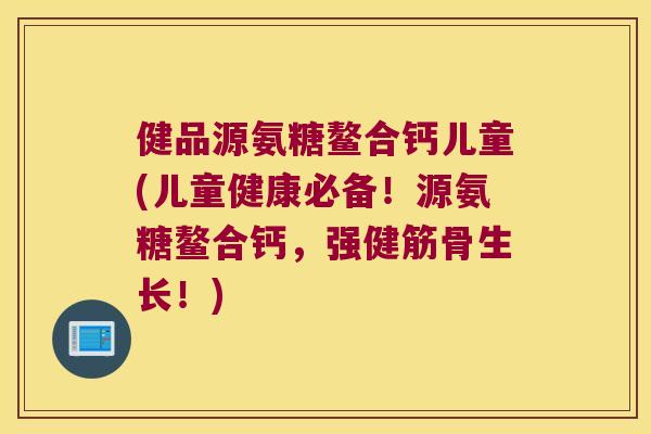 健品源氨糖鳌合钙儿童(儿童健康必备!源氨糖鳌合钙,强健筋骨生长!)
