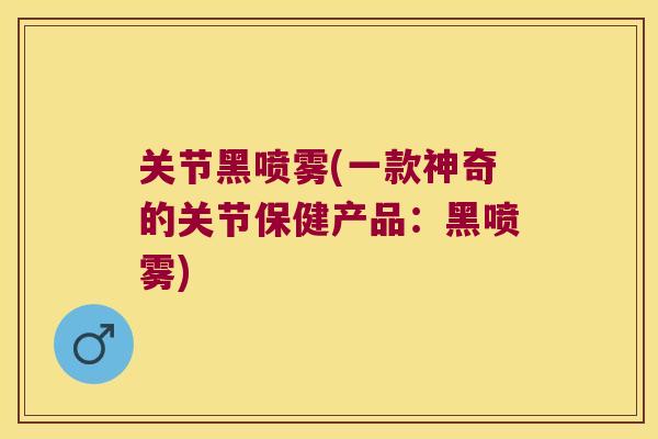 关节黑喷雾(一款神奇的关节保健产品:黑喷雾)