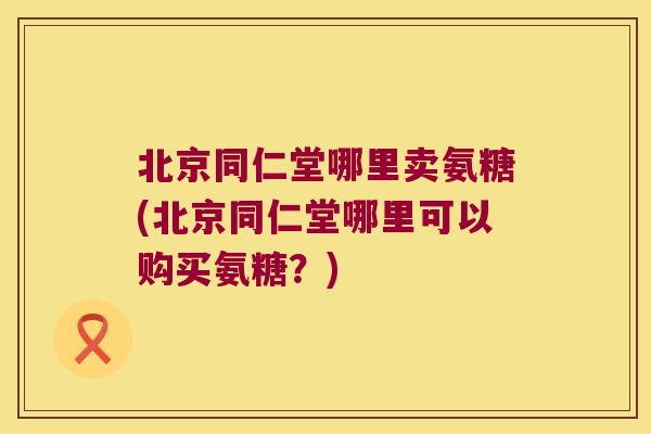 北京同仁堂哪里卖氨糖(北京同仁堂哪里可以购买氨糖?)