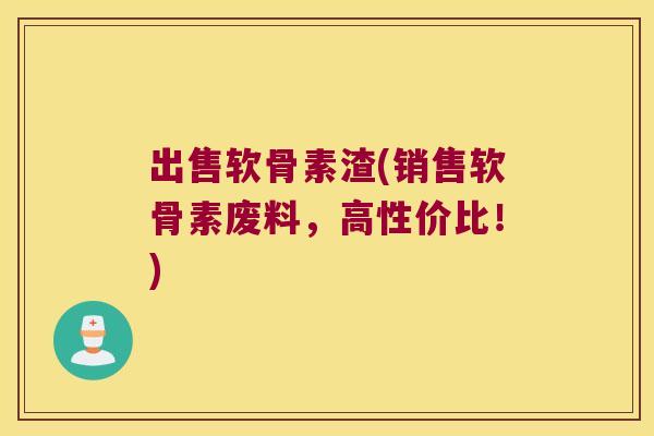 出售软骨素渣(销售软骨素废料,高性价比!)