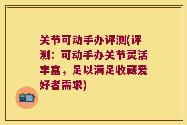 关节可动手办评测(评测:可动手办关节灵活丰富,足以满足收藏爱好者需求)