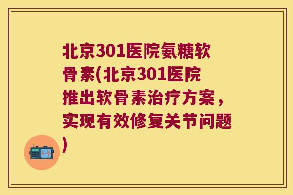 北京301医院氨糖软骨素(北京301医院推出软骨素治疗方案,实现有效修复关节问题)