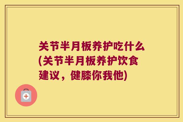 关节半月板养护吃什么(关节半月板养护饮食建议,健膝你我他)