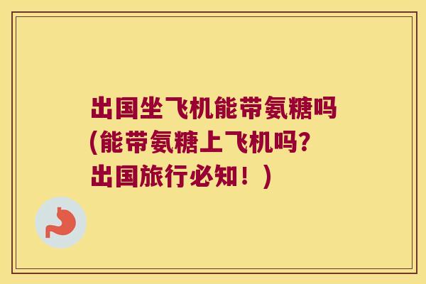 出国坐飞机能带氨糖吗(能带氨糖上飞机吗?出国旅行必知!)