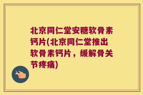 北京同仁堂安糖软骨素钙片(北京同仁堂推出软骨素钙片,缓解骨关节疼痛)