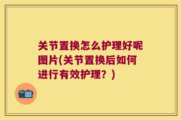 关节置换怎么护理好呢图片(关节置换后如何进行有效护理？)