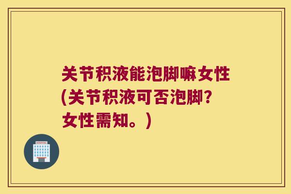 关节积液能泡脚嘛女性(关节积液可否泡脚?女性需知。)