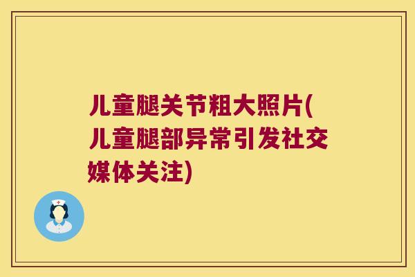 儿童腿关节粗大照片(儿童腿部异常引发社交媒体关注)