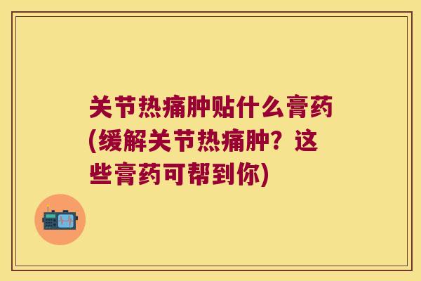 关节热痛肿贴什么膏药(缓解关节热痛肿?这些膏药可帮到你)